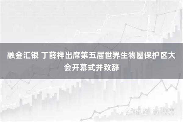 融金汇银 丁薛祥出席第五届世界生物圈保护区大会开幕式并致辞