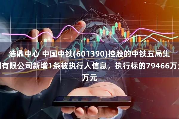 浩鼎中心 中国中铁(601390)控股的中铁五局集团有限公司新增1条被执行人信息，执行标的79466万元