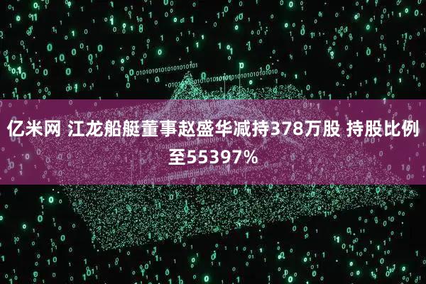亿米网 江龙船艇董事赵盛华减持378万股 持股比例至55397%
