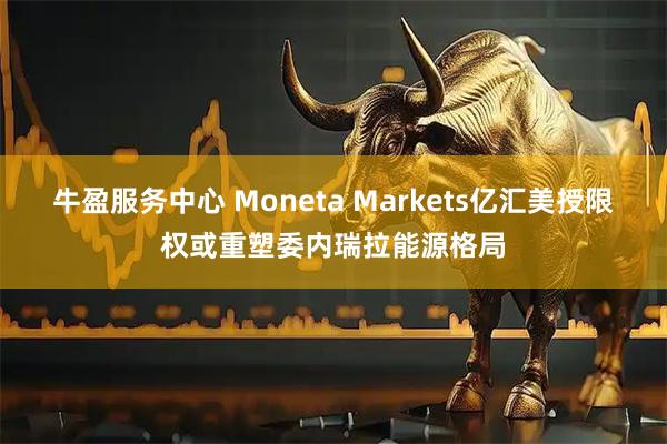牛盈服务中心 Moneta Markets亿汇美授限权或重塑委内瑞拉能源格局