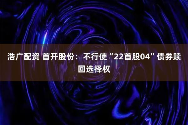 浩广配资 首开股份：不行使“22首股04”债券赎回选择权