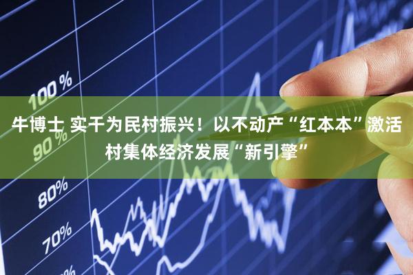 牛博士 实干为民村振兴！以不动产“红本本”激活村集体经济发展“新引擎”