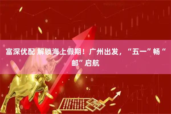 富深优配 解锁海上假期！广州出发，“五一”畅“邮”启航