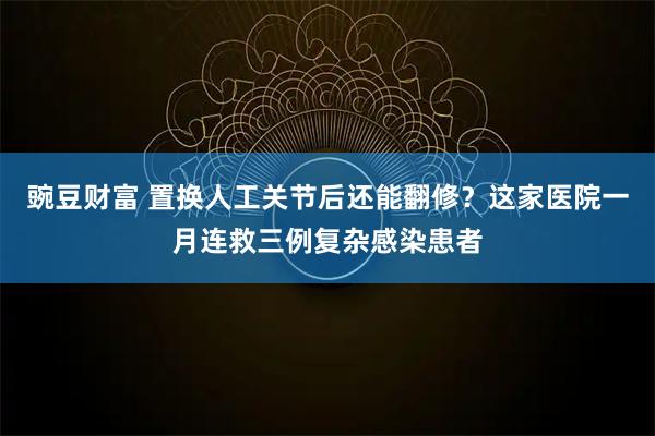 豌豆财富 置换人工关节后还能翻修？这家医院一月连救三例复杂感染患者