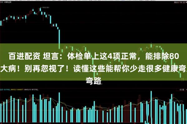百进配资 坦言：体检单上这4项正常，能排除80%大病！别再忽视了！读懂这些能帮你少走很多健康弯路