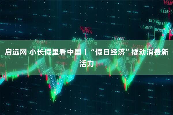 启远网 小长假里看中国丨“假日经济”撬动消费新活力