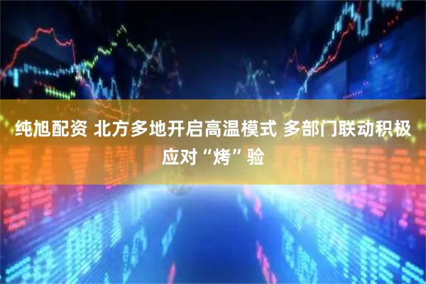 纯旭配资 北方多地开启高温模式 多部门联动积极应对“烤”验