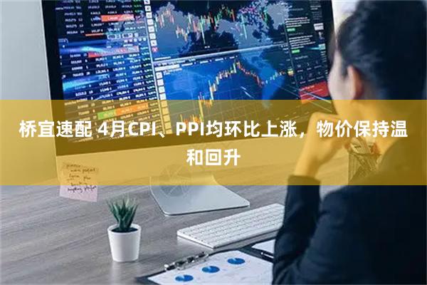 桥宜速配 4月CPI、PPI均环比上涨，物价保持温和回升