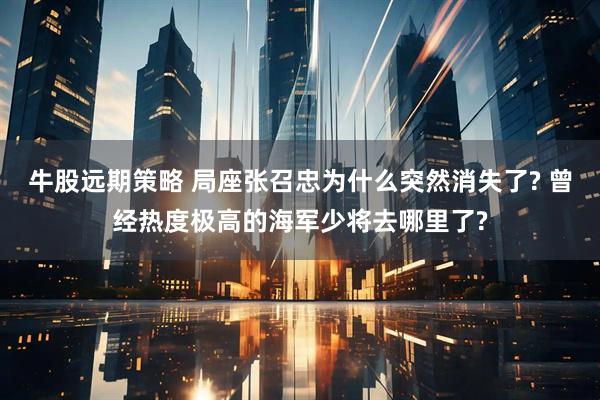 牛股远期策略 局座张召忠为什么突然消失了? 曾经热度极高的海军少将去哪里了?