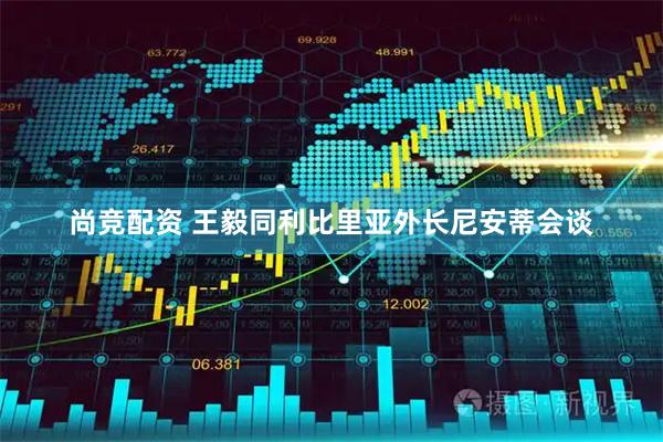 尚竞配资 王毅同利比里亚外长尼安蒂会谈