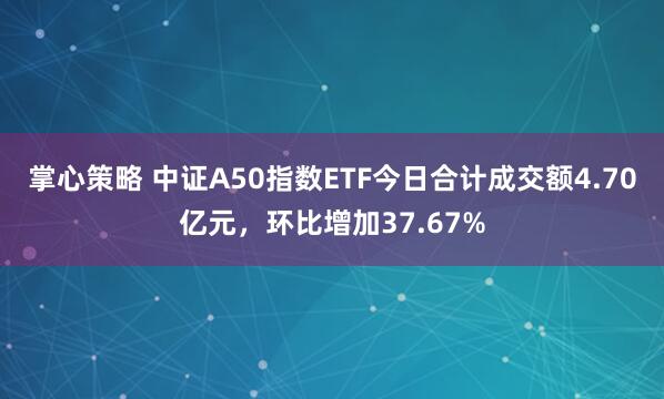 掌心策略 中证A50指数ETF今日合计成交额4.70亿元，环比增加37.67%