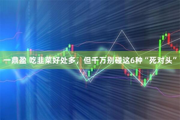 一鼎盈 吃韭菜好处多，但千万别碰这6种“死对头”