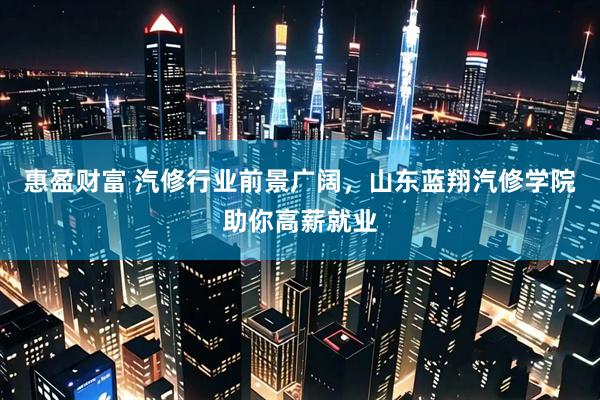 惠盈财富 汽修行业前景广阔，山东蓝翔汽修学院助你高薪就业