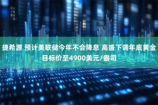 捷希源 预计美联储今年不会降息 高盛下调年底黄金目标价至4900美元/盎司
