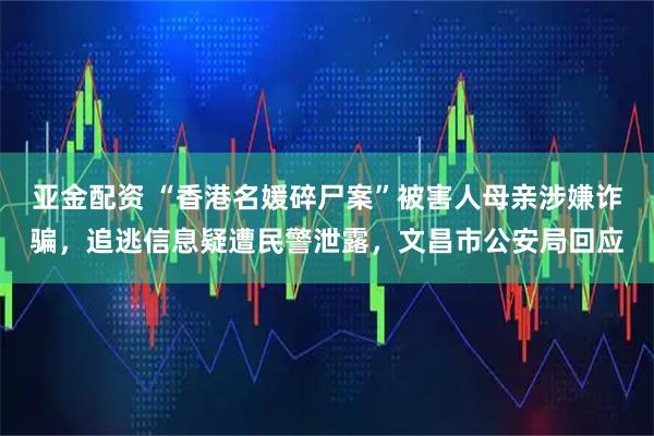 亚金配资 “香港名媛碎尸案”被害人母亲涉嫌诈骗，追逃信息疑遭民警泄露，文昌市公安局回应