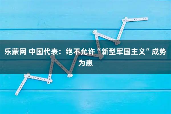 乐蒙网 中国代表：绝不允许“新型军国主义”成势为患