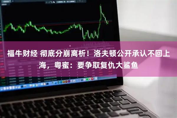 福牛财经 彻底分崩离析！洛夫顿公开承认不回上海，粤蜜：要争取复仇大鲨鱼