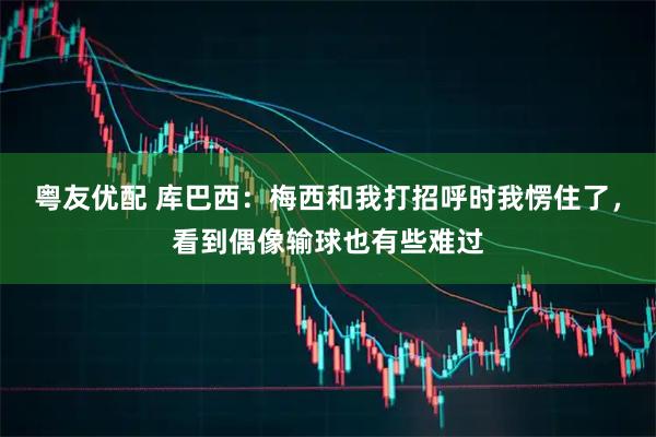 粤友优配 库巴西：梅西和我打招呼时我愣住了，看到偶像输球也有些难过