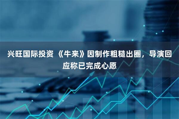 兴旺国际投资 《牛来》因制作粗糙出圈，导演回应称已完成心愿