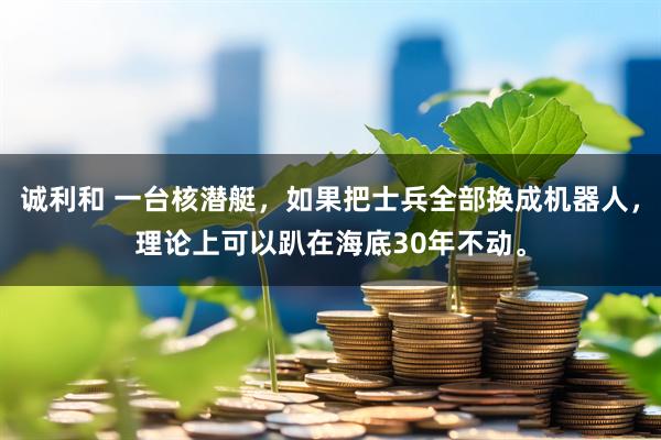 诚利和 一台核潜艇,如果把士兵全部换成机器人,理论上可以趴在海底30年不动。