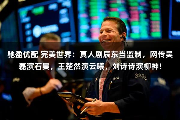 驰盈优配 完美世界：真人剧辰东当监制，网传吴磊演石昊，王楚然演云曦，刘诗诗演柳神!