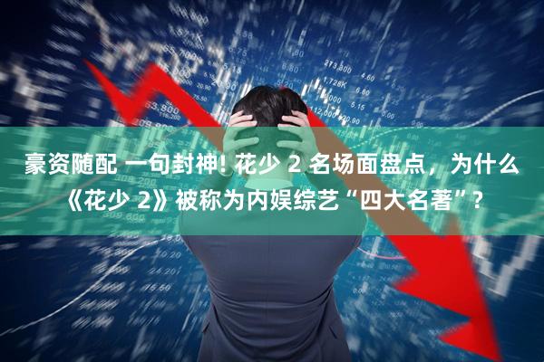 豪资随配 一句封神! 花少 2 名场面盘点，为什么《花少 2》被称为内娱综艺“四大名著”?